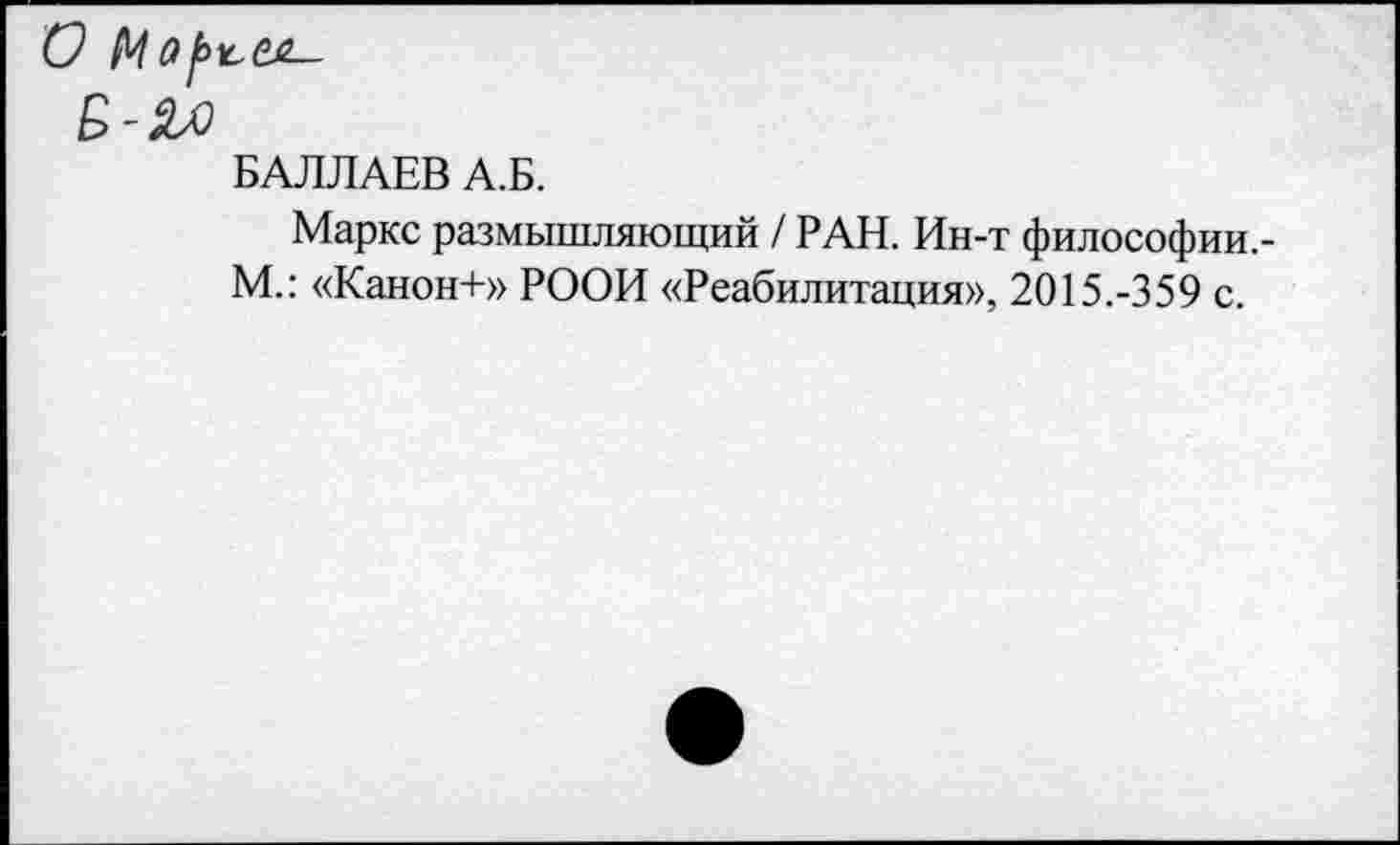 ﻿БАЛЛАЕВ А.Б.
Маркс размышляющий / РАН. Ин-т философии,-М.: «Канон+» РООИ «Реабилитация», 2015.-359 с.